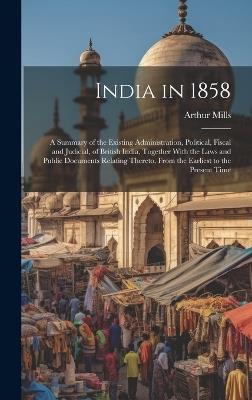 India in 1858: A Summary of the Existing Administration, Political, Fiscal and Judicial, of British India, Together With the Laws and Public Documents Relating Thereto, From the Earliest to the Present Time - Arthur Mills - cover