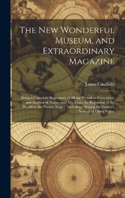 The New Wonderful Museum, and Extraordinary Magazine: Being a Complete Repository of All the Wonders, Curiosities, and Rarities of Nature and Art, From the Beginning of the World to the Present Year ... Including, Among the Greatest Variety of Other Valua - James Caulfield - cover