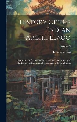 History of the Indian Archipelago: Containing an Account of the Manners, Arts, Languages, Religions, Institutions, and Commerce of Its Inhabitants; Volume 3 - John Crawfurd - cover