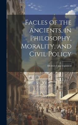 Facles of the Ancients, in Philosophy, Morality, and Civil Policy: Illustrated and Explained - Anonymous - cover