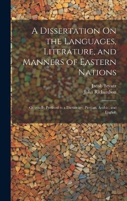 A Dissertation On the Languages, Literature, and Manners of Eastern Nations: Originally Prefixed to a Dictionary, Persian, Arabic, and English - John Richardson,Jacob Bryant - cover
