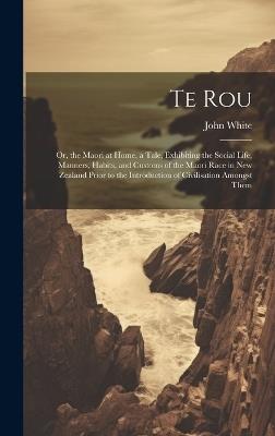 Te Rou: Or, the Maori at Home. a Tale, Exhibiting the Social Life, Manners, Habits, and Customs of the Maori Race in New Zealand Prior to the Introduction of Civilisation Amongst Them - John White - cover