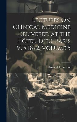 Lectures On Clinical Medicine Delivered at the Hôtel-Dieu, Paris V. 5 1872, Volume 5 - Armand Trousseau - cover