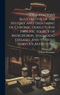 Observations Illustrative of the History and Treatment of Chronic Debility, the Prolific Source of Indigestion, Spasmodic Diseases, and Various Nervous Affections - William Shearman - cover