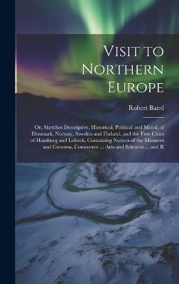 Visit to Northern Europe: Or, Sketches Descriptive, Historical, Political and Moral, of Denmark, Norway, Sweden and Finland, and the Free Cities of Hamburg and Lubeck, Containing Notices of the Manners and Customs, Commerce ... Arts and Sciences ... and R - Robert Baird - cover