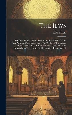 The Jews: Their Customs And Ceremonies: With A Full Account Of All Their Religious Observances, From The Cradle To The Grave: Also, Explanations Of Their Various Feasts And Fasts, With Extracts From Their Ritual, And Explanatory Illustrations Of - E M Myers - cover