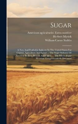 Sugar: A New And Profitable Industry In The United States For Capital, Agriculture And Labor ... The Sugar Industry Of America, Its Past, Present And Future ... The Whole Sugar Situation Comprehensively Discussed - Herbert Myrick - cover