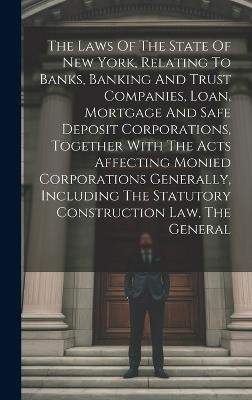 The Laws Of The State Of New York, Relating To Banks, Banking And Trust Companies, Loan, Mortgage And Safe Deposit Corporations, Together With The Acts Affecting Monied Corporations Generally, Including The Statutory Construction Law, The General - Anonymous - cover