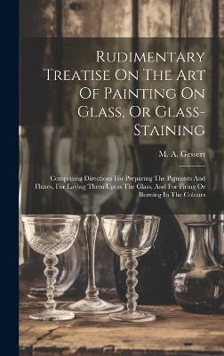 Rudimentary Treatise On The Art Of Painting On Glass, Or Glass-staining: Comprising Directions For Preparing The Pigments And Fluxes, For Laying Them Upon The Glass, And For Firing Or Burning In The Colours - M A Gessert - cover