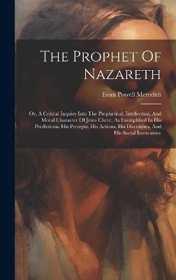 The Prophet Of Nazareth: Or, A Critical Inquiry Into The Prophetical, Intellectual, And Moral Character Of Jesus Christ, As Exemplified In His Predictions, His Precepts, His Actions, His Discourses, And His Social Intercourse - Evan Powell Meredith - cover