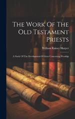 The Work Of The Old Testament Priests: A Study Of The Development Of Ideas Concerning Worship