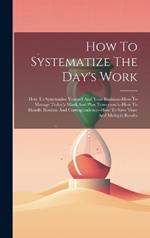 How To Systematize The Day's Work: How To Systematize Yourself And Your Business--how To Manage Today'a Work And Plan Tomorrow's--how To Handle Routine And Correspondence--how To Save Time And Multiply Results
