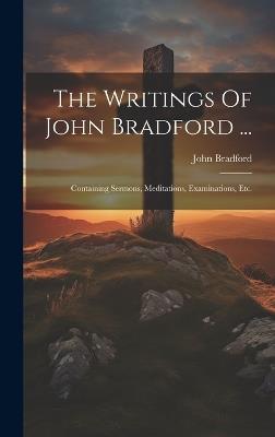 The Writings Of John Bradford ...: Containing Sermons, Meditations, Examinations, Etc. - John Bradford - cover