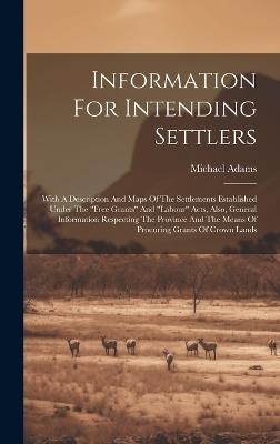 Information For Intending Settlers: With A Description And Maps Of The Settlements Established Under The "free Grants" And "labour" Acts, Also, General Information Respecting The Province And The Means Of Procuring Grants Of Crown Lands - Michael Adams - cover
