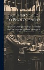 Beginner's Guide to Photography: Showing How to Buy a Camera and How to Use It Including Practical Remarks Upon Photographic Apparatus Generally, How to Take a Photograph, Development, Printing From the Negative, Taking Instantaneous Pictures, ...