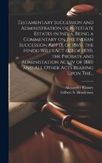 Testamentary Succession and Administration of Intestate Estates in India, Being a Commentary on the Indian Succession Act (x of 1865), the Hindu Wills Act (XII of 1870), the Probate and Administation Act (v of 1881) and All Other Acts Bearing Upon The...