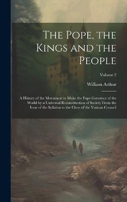 The Pope, the Kings and the People; a History of the Movement to Make the Pope Governor of the World by a Universal Reconstruction of Society From the Issue of the Syllabus to the Close of the Vatican Council; Volume 2 - William 1819-1901 Arthur - cover
