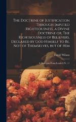 The Doctrine of Justification Through Imputed Righteousness, a Divine Doctrine or, The Righteousness of Believers, Declared by God Himself to Be, Not of Themselves, but of Him: a Discourse From Isaiah LIV. 17