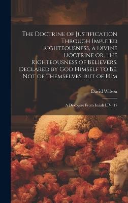 The Doctrine of Justification Through Imputed Righteousness, a Divine Doctrine or, The Righteousness of Believers, Declared by God Himself to Be, Not of Themselves, but of Him: a Discourse From Isaiah LIV. 17 - David Wilson - cover