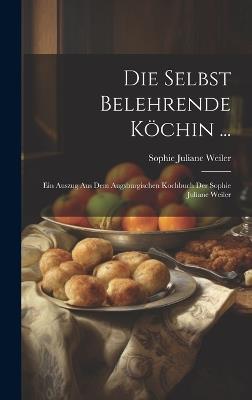Die Selbst Belehrende Köchin ...: Ein Auszug Aus Dem Augsburgischen Kochbuch Der Sophie Juliane Weiler - Sophie Juliane Weiler - cover