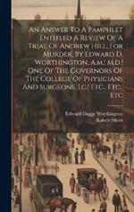 An Answer To A Pamphlet Entitled A Review Of A Trial Of Andrew Hill, For Murder, By Edward D. Worthington, A.m.! M.d.! One Of The Governors Of The College Of Physicians And Surgeons, I.c.! Etc., Etc., Etc