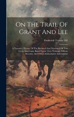 On The Trail Of Grant And Lee: A Narrative History Of The Boyhood And Manhood Of Two Great Americans, Based Upon Their Writings, Official Records, And Other Authoritative Information - Frederick Trevor Hill - cover