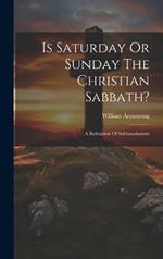 Is Saturday Or Sunday The Christian Sabbath?: A Refutation Of Sabbatarianism