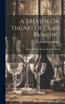 A Treatise On The Art Of Glass Painting: Prefaced With A Review Of Ancient Glass - Ernest Richard Suffling - cover