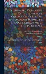 Illustrated Catalogue Of The Important Collection Of Persian Musulman Art Formed By The Connoisseur Mr. C. Filippo Of Italy: To Be Sold At Unrestricted Public Sale At The American Art Galleries, Madison Square South, On The Afternoons Herein Stated