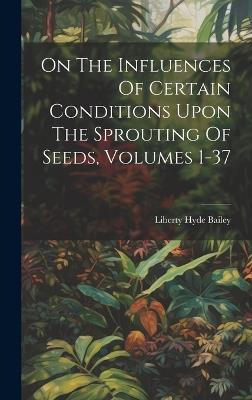 On The Influences Of Certain Conditions Upon The Sprouting Of Seeds, Volumes 1-37 - Liberty Hyde Bailey - cover