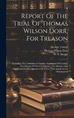 Report Of The Trial Of Thomas Wilson Dorr, For Treason: Including The Testimony At Length, Arguments Of Counsel, The Charge Of The Chief Justice, The Motions And Arguments On The Questions Of A New Trial And In Arrest Of Judgment