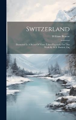 Switzerland: Illustrated In A Series Of Views Taken Expressly For This Work By W.h. Bartlett, Esq - William Beattie - cover