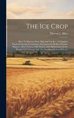 The Ice Crop: How To Harvest, Store, Ship And Use Ice: A Complete Practical Treatise For Farmers, Dairymen, Ice Dealers, Produce Shippers, Meat Packers, Cold Storers, And All Interested In Ice Houses, Cold Storage And The Handling Or Use Of Ice In