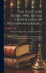 The Selectors Guide, 1906, To The Crown Land Of Western Australia ...: Explanatory Notes On The Land Act, The Agricultural Bank Act, The Agricultural Lands Purchase Act, And Miners' Homestead Leases