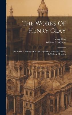 The Works Of Henry Clay: The Tariff, A History Of Tariff Legislation From 1812-1896, By William Mckinley - Henry Clay,William McKinley - cover