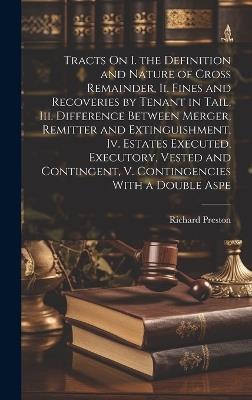 Tracts On I. the Definition and Nature of Cross Remainder, Ii. Fines and Recoveries by Tenant in Tail, Iii. Difference Between Merger, Remitter and Extinguishment, Iv. Estates Executed, Executory, Vested and Contingent, V. Contingencies With a Double Aspe - Richard Preston - cover