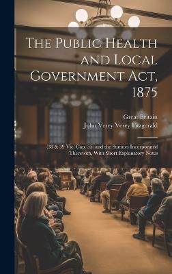 The Public Health and Local Government Act, 1875: (38 & 39 Vic. Cap. 55) and the Statutes Incorporated Therewith, With Short Explanatory Notes - Great Britain,John Vesey Vesey Fitzgerald - cover