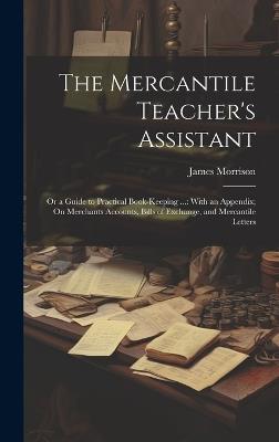 The Mercantile Teacher's Assistant: Or a Guide to Practical Book-Keeping ...: With an Appendix; On Merchants Accounts, Bills of Exchange, and Mercantile Letters - James Morrison - cover