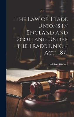 The Law of Trade Unions in England and Scotland Under the Trade Union Act, 1871 - William Guthrie - cover