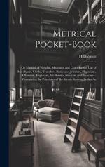 Metrical Pocket-Book: Or Manual of Weights, Measures and Coins for the Use of Merchants, Clerks, Travelers, Staticians, Jewelers, Physicians, Chemists, Engineers, Mechanics, Students and Teachers: Containing the Principles of the Metric System; Scales An