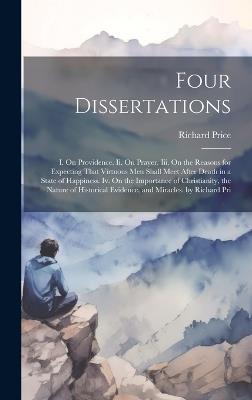 Four Dissertations: I. On Providence. Ii. On Prayer. Iii. On the Reasons for Expecting That Virtuous Men Shall Meet After Death in a State of Happiness. Iv. On the Importance of Christianity, the Nature of Historical Evidence, and Miracles. by Richard Pri - Richard Price - cover