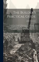 The Builder's Practical Guide: Containing a Complete Explanation of the Principles of Science, As Applied to Very Branch of Building ...: To Which Is Added an Appendix, Containing an Easy and Complete Introduction to the Scientific Principles of Geometry