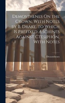 Demosthenes On the Crown, With Notes by B. Drake. to Which Is Prefixed Æschines Against Ctesiphon, With Notes - Demosthenes - cover