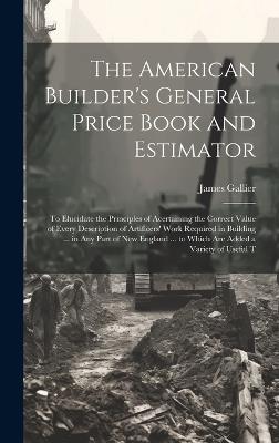 The American Builder's General Price Book and Estimator: To Elucidate the Principles of Acertaining the Correct Value of Every Description of Artificers' Work Required in Building ... in Any Part of New England ... to Which Are Added a Variety of Useful T - James Gallier - cover