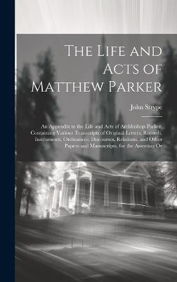 The Life and Acts of Matthew Parker: An Appendix to the Life and Acts of Archbishop Parker, Containing Various Transcripts of Original Letters, Records, Instruments, Ordinances, Discourses, Relations, and Other Papers and Manuscripts, for the Asserting Or - John Strype - cover