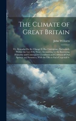 The Climate of Great Britain: Or, Remarks On the Change It Has Undergone, Particularly Within the Last Fifty Years, Accounting for the Increasing Humidity and Consequent Cloudiness and Coldness of Our Springs and Summers, With the Effects Such Ungenial Se - John Williams - cover
