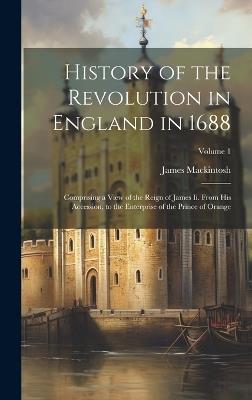 History of the Revolution in England in 1688: Comprising a View of the Reign of James Ii. From His Accession, to the Enterprise of the Prince of Orange; Volume 1 - James Mackintosh - cover