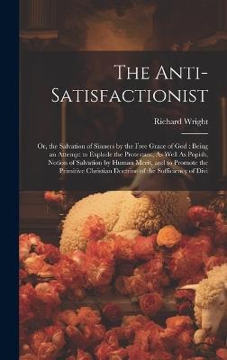 The Anti-Satisfactionist: Or, the Salvation of Sinners by the Free Grace of God: Being an Attempt to Explode the Protestant, As Well As Popish, Notion of Salvation by Human Merit, and to Promote the Primitive Christian Doctrine of the Sufficiency of Divi - Richard Wright - cover