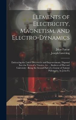 Elements of Electricity, Magnetism, and Electro-Dynamics: Embracing the Latest Discoveries and Improvements, Digested Into the Form of a Treatise, for ... Students of Harvard University: Being the Second Part of a Course of Natural Philosophy, by John Fa - John Farrar,Joseph Lovering - cover
