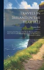 Travels in Ireland in the Year 1822: Exhibiting Brief Sketches of the Moral, Physical, and Political State of the Country: With Reflections On the Best Means of Improving Its Condition